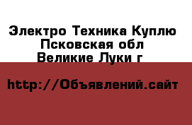 Электро-Техника Куплю. Псковская обл.,Великие Луки г.